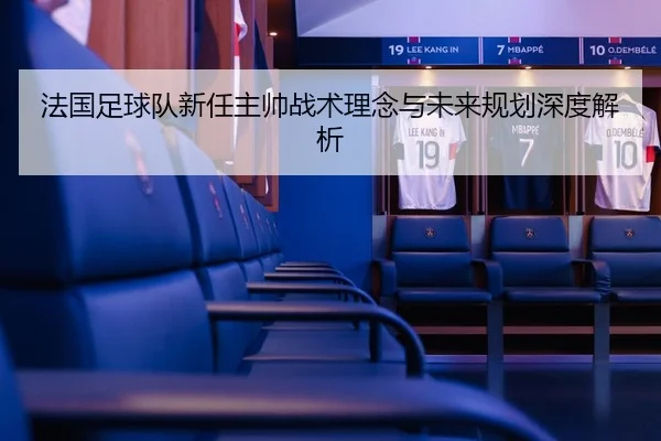 法国足球队新任主帅战术理念与未来规划深度解析